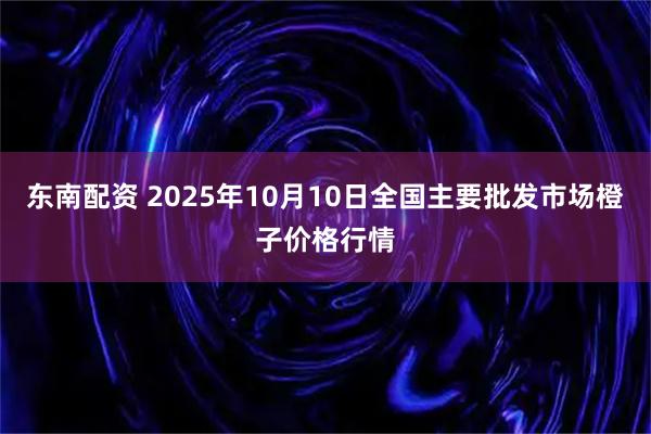 东南配资 2025年10月10日全国主要批发市场橙子价格行情