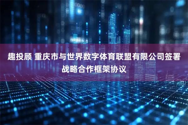 趣投顾 重庆市与世界数字体育联盟有限公司签署战略合作框架协议