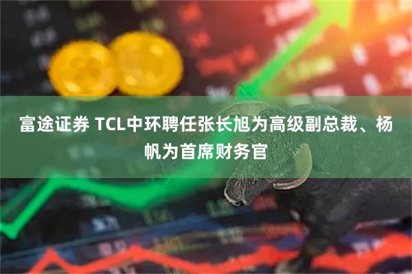 富途证券 TCL中环聘任张长旭为高级副总裁、杨帆为首席财务官