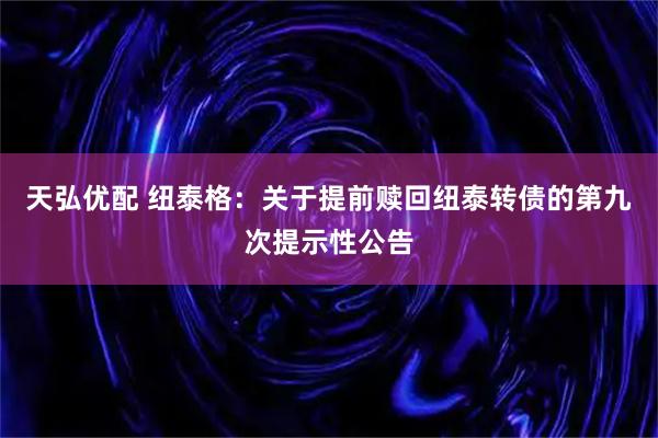 天弘优配 纽泰格：关于提前赎回纽泰转债的第九次提示性公告
