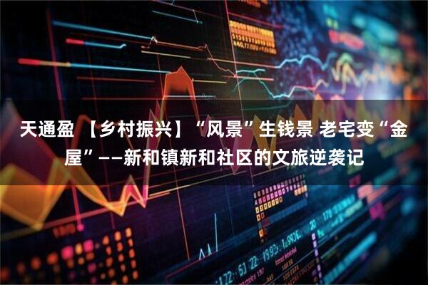 天通盈 【乡村振兴】“风景”生钱景 老宅变“金屋”——新和镇新和社区的文旅逆袭记