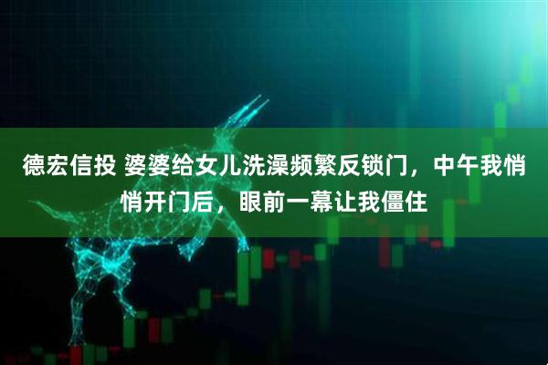 德宏信投 婆婆给女儿洗澡频繁反锁门，中午我悄悄开门后，眼前一幕让我僵住