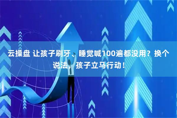 云操盘 让孩子刷牙、睡觉喊100遍都没用？换个说法，孩子立马行动！