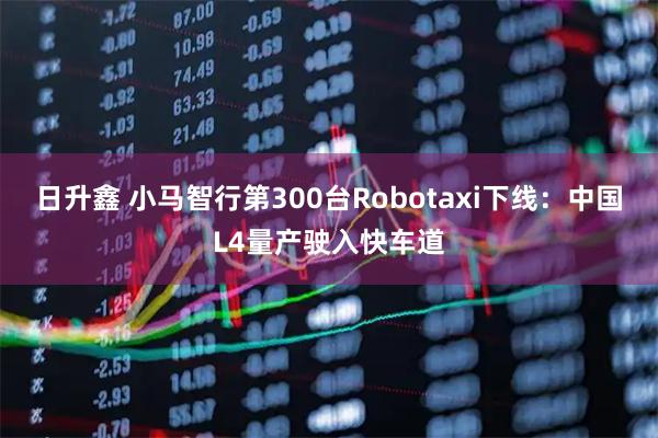 日升鑫 小马智行第300台Robotaxi下线：中国L4量产驶入快车道