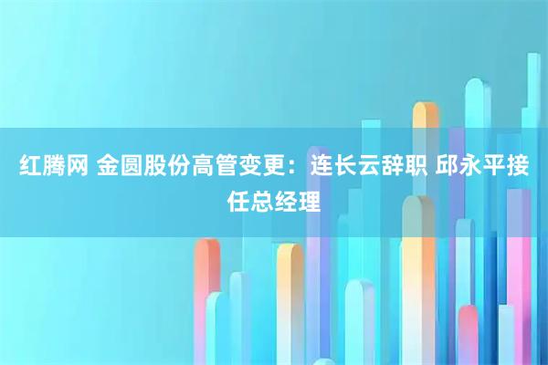 红腾网 金圆股份高管变更：连长云辞职 邱永平接任总经理