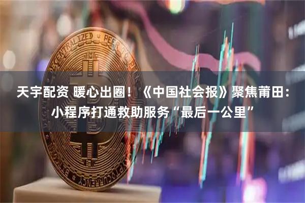 天宇配资 暖心出圈！《中国社会报》聚焦莆田：小程序打通救助服务“最后一公里”