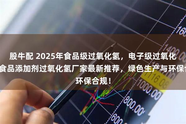 股牛配 2025年食品级过氧化氢，电子级过氧化氢，食品添加剂过氧化氢厂家最新推荐，绿色生产与环保合规！