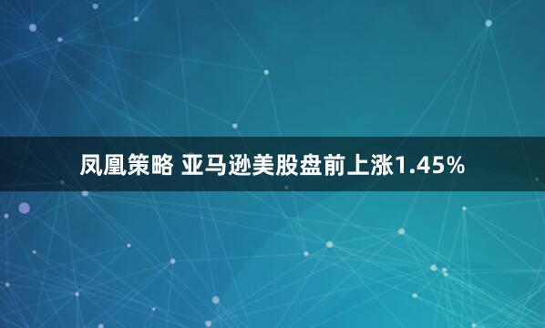 凤凰策略 亚马逊美股盘前上涨1.45%