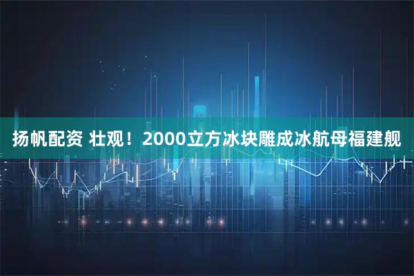 扬帆配资 壮观！2000立方冰块雕成冰航母福建舰