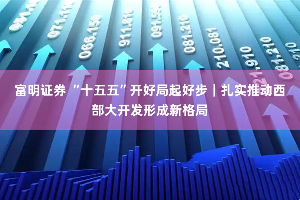 富明证券 “十五五”开好局起好步｜扎实推动西部大开发形成新格局