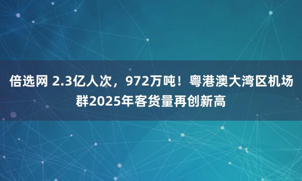 倍选网 2.3亿人次，972万吨！粤港澳大湾区机场群2025年客货量再创新高