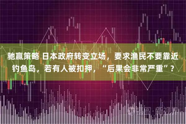 驰赢策略 日本政府转变立场，要求渔民不要靠近钓鱼岛，若有人被扣押，“后果会非常严重”？