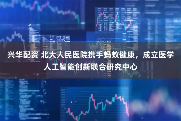 兴华配资 北大人民医院携手蚂蚁健康，成立医学人工智能创新联合研究中心