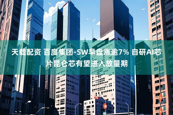 天载配资 百度集团-SW早盘涨逾7% 自研AI芯片昆仑芯有望进入放量期