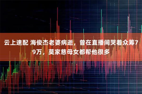 云上速配 海俊杰老婆病逝，曾在直播间哭着众筹79万，莫家慈母女都帮他很多