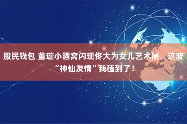 股民钱包 董璇小酒窝闪现佟大为女儿艺术展，这波“神仙友情”我磕到了！
