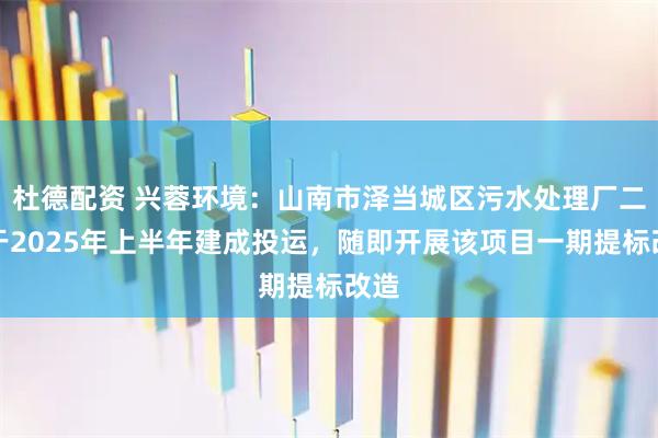杜德配资 兴蓉环境：山南市泽当城区污水处理厂二期于2025年上半年建成投运，随即开展该项目一期提标改造