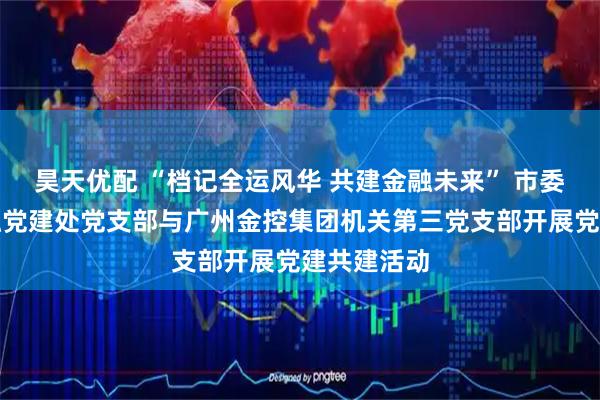 昊天优配 “档记全运风华 共建金融未来” 市委金融办金融党建处党支部与广州金控集团机关第三党支部开展党建共建活动