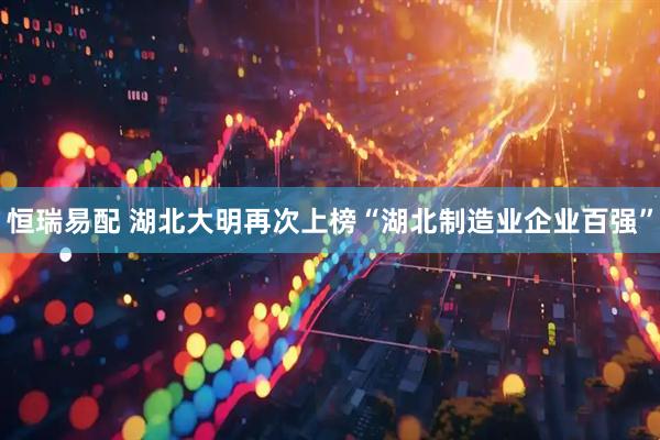 恒瑞易配 湖北大明再次上榜“湖北制造业企业百强”