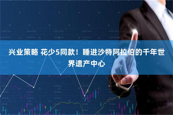 兴业策略 花少5同款！睡进沙特阿拉伯的千年世界遗产中心