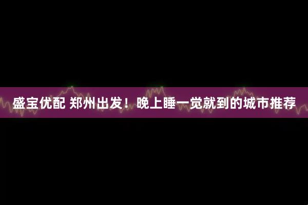 盛宝优配 郑州出发！晚上睡一觉就到的城市推荐