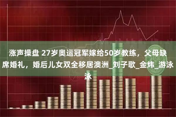 涨声操盘 27岁奥运冠军嫁给50岁教练，父母缺席婚礼，婚后儿女双全移居澳洲_刘子歌_金炜_游泳