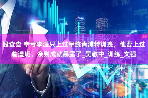 股查查 幸亏李涯只上过军统青浦特训班，他要上过临澧班，余则成就暴露了_吴敬中_训练_文强