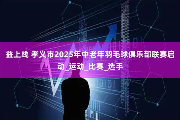 益上线 孝义市2025年中老年羽毛球俱乐部联赛启动_运动_比赛_选手