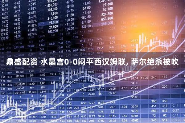 鼎盛配资 水晶宫0-0闷平西汉姆联, 萨尔绝杀被吹
