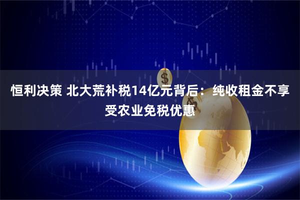恒利决策 北大荒补税14亿元背后：纯收租金不享受农业免税优惠