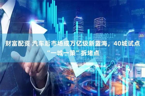 财富配资 汽车后市场成万亿级新蓝海，40城试点“一城一策”拆堵点
