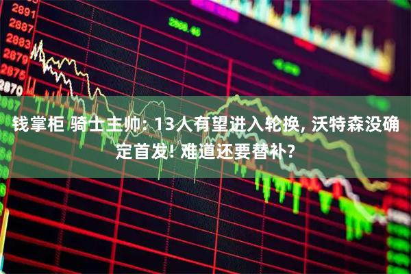 钱掌柜 骑士主帅: 13人有望进入轮换, 沃特森没确定首发! 难道还要替补?
