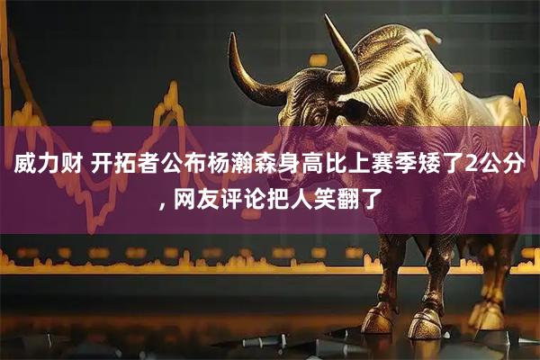 威力财 开拓者公布杨瀚森身高比上赛季矮了2公分, 网友评论把人笑翻了